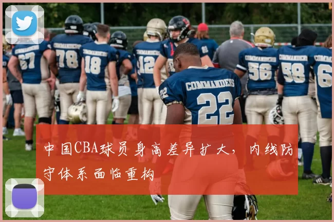 中国CBA球员身高差异扩大，内线防守体系面临重构