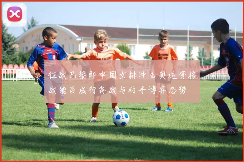 征战巴黎即中国女排冲击奥运资格战能否成行备战与对手博弈态势