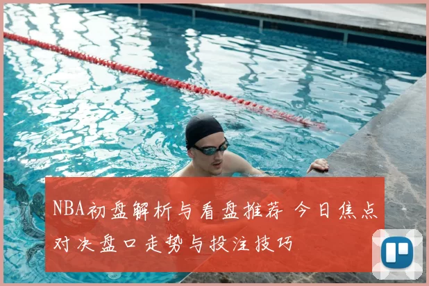 NBA初盘解析与看盘推荐 今日焦点对决盘口走势与投注技巧
