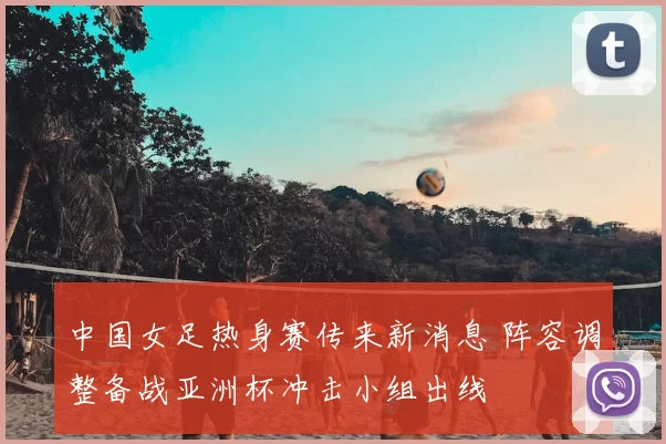 中国女足热身赛传来新消息 阵容调整备战亚洲杯冲击小组出线