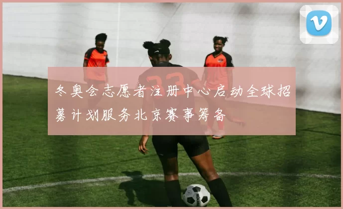 冬奥会志愿者注册中心启动全球招募计划服务北京赛事筹备