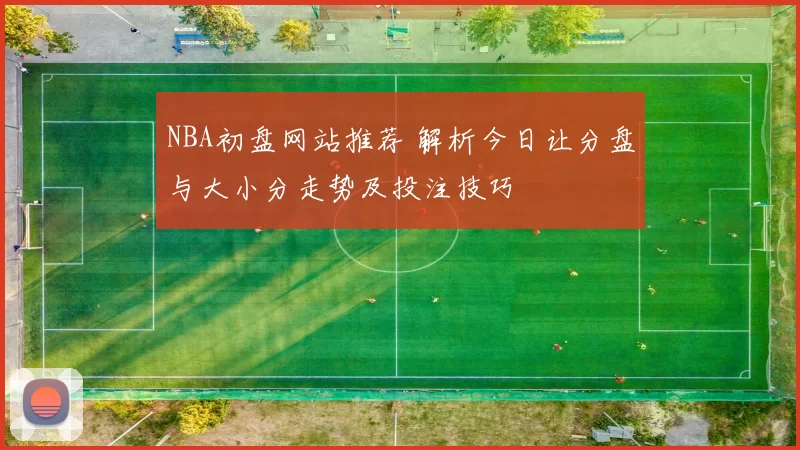 NBA初盘网站推荐 解析今日让分盘与大小分走势及投注技巧