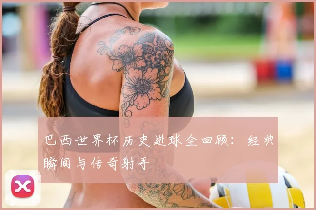 巴西世界杯历史进球全回顾:经典瞬间与传奇射手