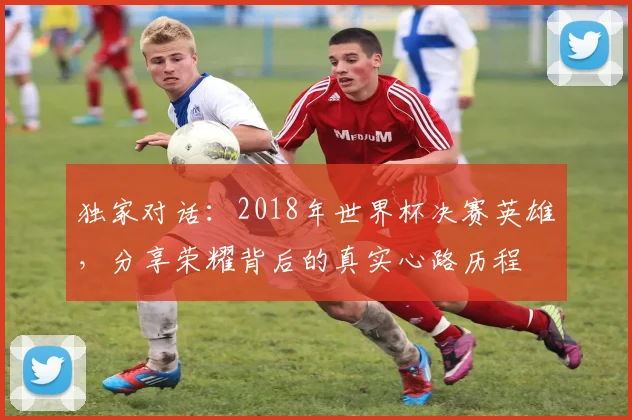 独家对话:2018年世界杯决赛英雄,分享荣耀背后的真实心路历程