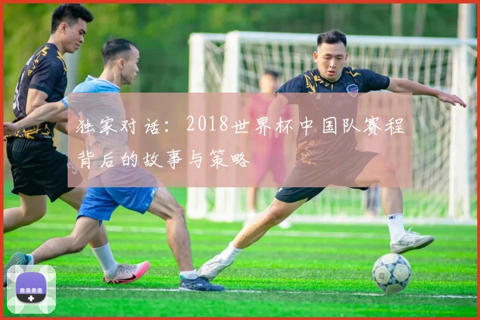 独家对话：2018世界杯中国队赛程背后的故事与策略
