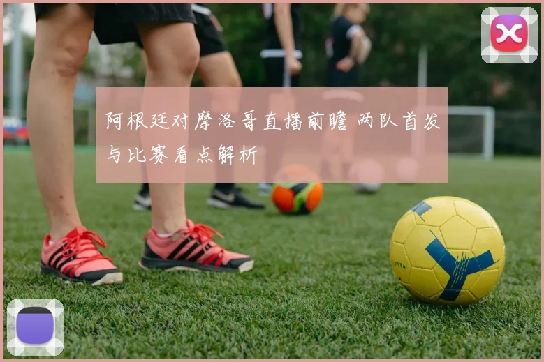 阿根廷对摩洛哥直播前瞻 两队首发与比赛看点解析