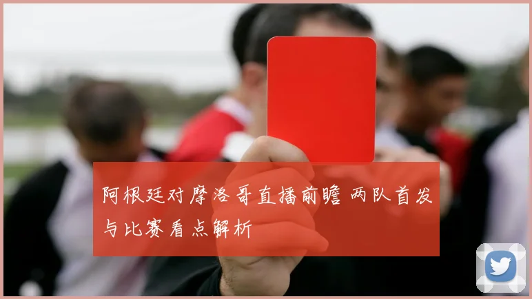 阿根廷对摩洛哥直播前瞻 两队首发与比赛看点解析